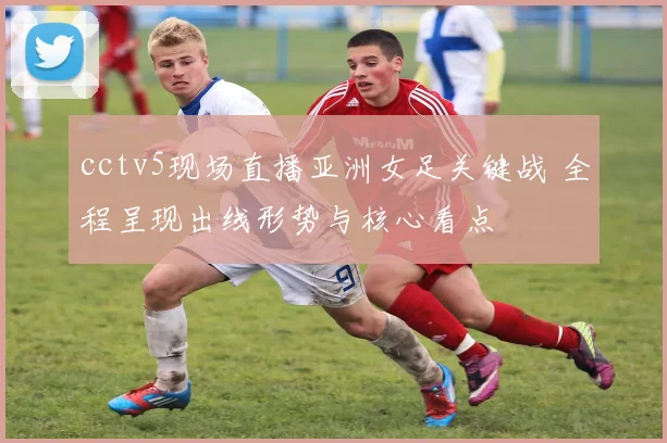 cctv5现场直播亚洲女足关键战 全程呈现出线形势与核心看点